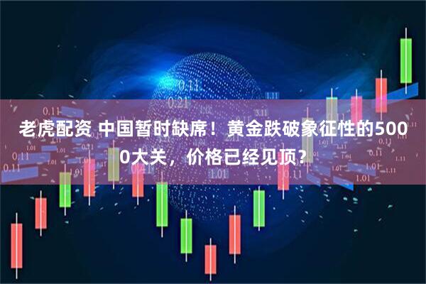 老虎配资 中国暂时缺席！黄金跌破象征性的5000大关，价格已经见顶？