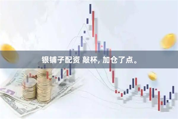 银铺子配资 敲杯, 加仓了点。