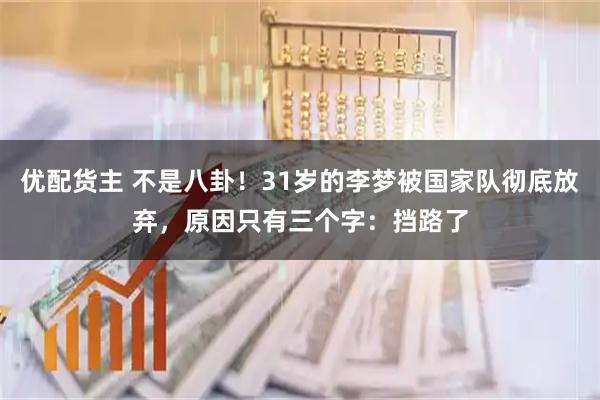 优配货主 不是八卦！31岁的李梦被国家队彻底放弃，原因只有三个字：挡路了
