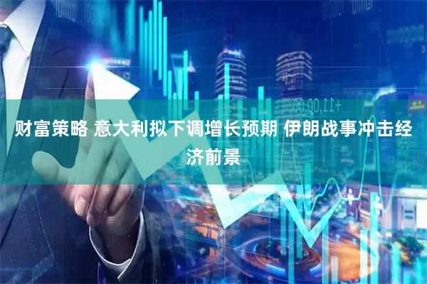 财富策略 意大利拟下调增长预期 伊朗战事冲击经济前景