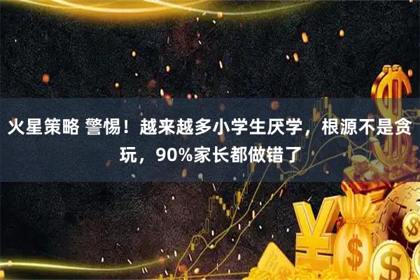 火星策略 警惕！越来越多小学生厌学，根源不是贪玩，90%家长都做错了