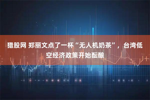 猎股网 郑丽文点了一杯“无人机奶茶”，台湾低空经济政策开始酝酿