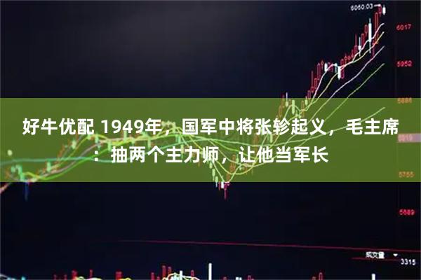 好牛优配 1949年，国军中将张轸起义，毛主席：抽两个主力师，让他当军长