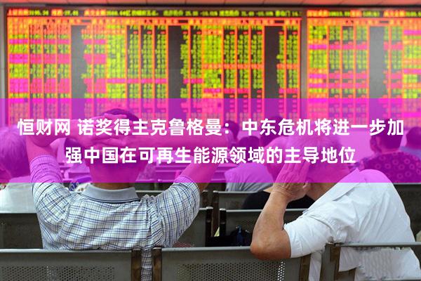 恒财网 诺奖得主克鲁格曼：中东危机将进一步加强中国在可再生能源领域的主导地位