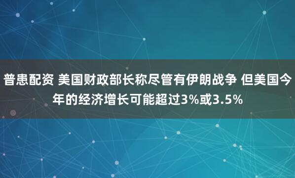 普患配资 美国财政部长称尽管有伊朗战争 但美国今年的经济增长可能超过3%或3.5%