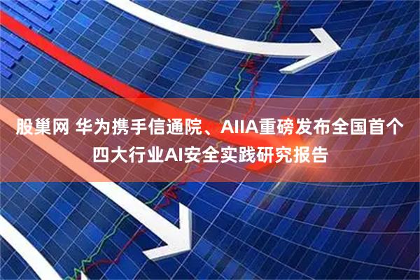 股巢网 华为携手信通院、AIIA重磅发布全国首个四大行业AI安全实践研究报告