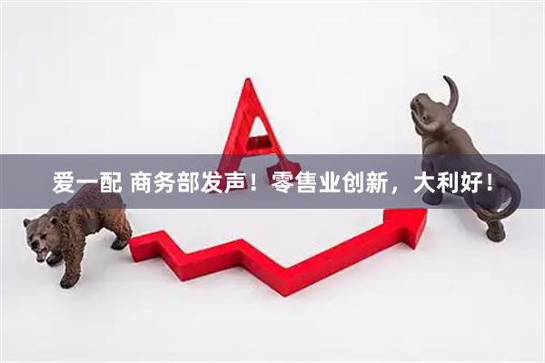 爱一配 商务部发声！零售业创新，大利好！