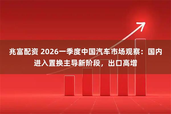 兆富配资 2026一季度中国汽车市场观察：国内进入置换主导新阶段，出口高增