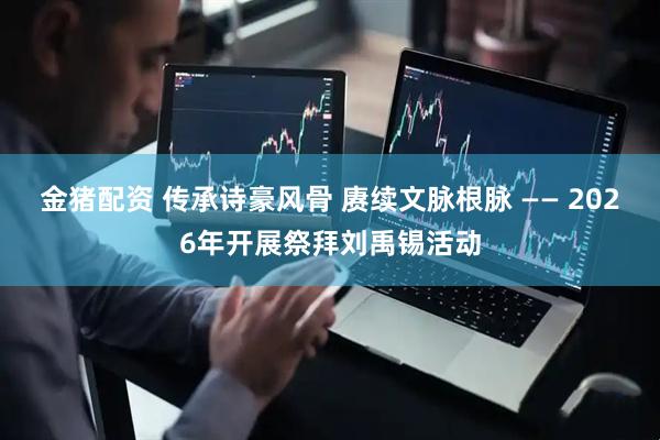 金猪配资 传承诗豪风骨 赓续文脉根脉 —— 2026年开展祭拜刘禹锡活动