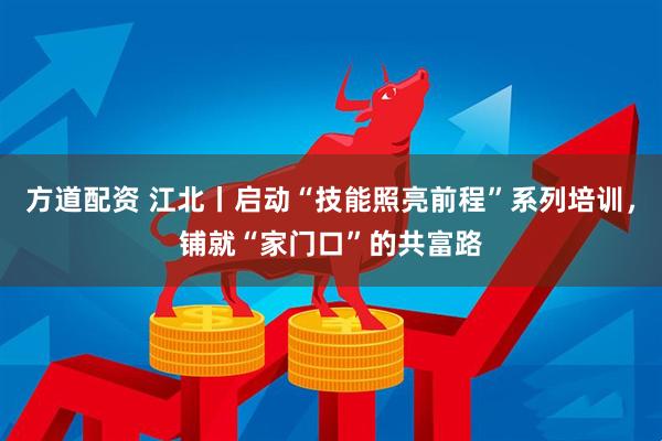 方道配资 江北丨启动“技能照亮前程”系列培训，铺就“家门口”的共富路
