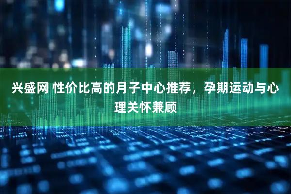 兴盛网 性价比高的月子中心推荐，孕期运动与心理关怀兼顾