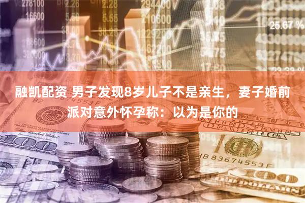 融凯配资 男子发现8岁儿子不是亲生，妻子婚前派对意外怀孕称：以为是你的
