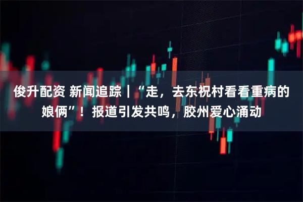 俊升配资 新闻追踪｜“走，去东祝村看看重病的娘俩”！报道引发共鸣，胶州爱心涌动