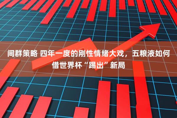 间群策略 四年一度的刚性情绪大戏，五粮液如何借世界杯“踢出”新局