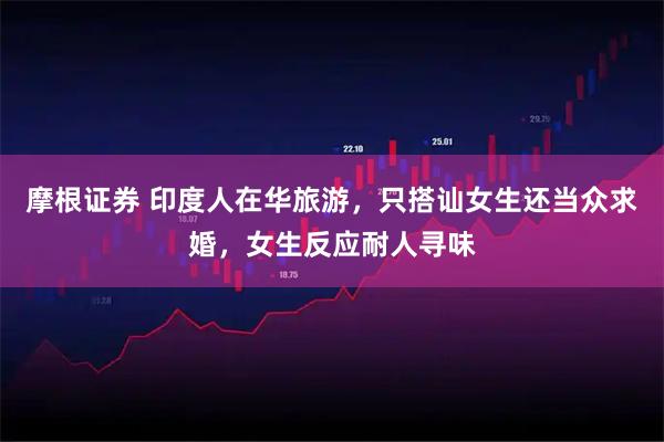 摩根证券 印度人在华旅游，只搭讪女生还当众求婚，女生反应耐人寻味